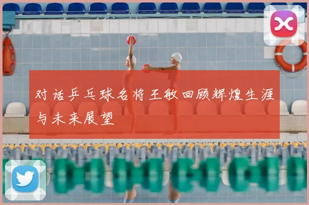 对话乒乓球名将王敏回顾辉煌生涯与未来展望