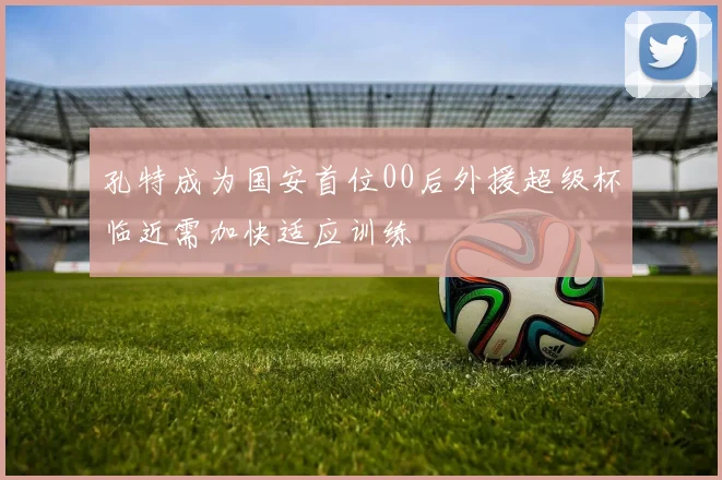 孔特成为国安首位00后外援超级杯临近需加快适应训练