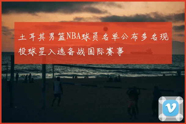 土耳其男篮NBA球员名单公布多名现役球星入选备战国际赛事