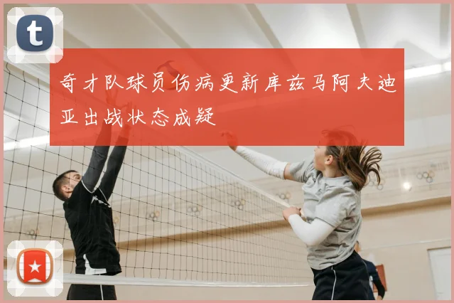 奇才队球员伤病更新库兹马阿夫迪亚出战状态成疑
